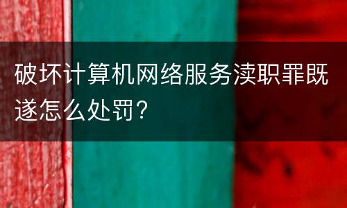 破坏计算机网络服务渎职罪既遂怎么处罚?