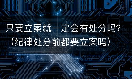 只要立案就一定会有处分吗？（纪律处分前都要立案吗）