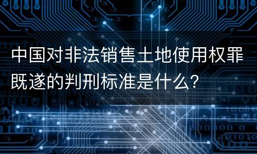 中国对非法销售土地使用权罪既遂的判刑标准是什么？
