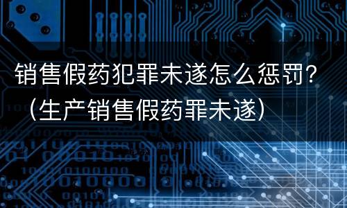 销售假药犯罪未遂怎么惩罚？（生产销售假药罪未遂）