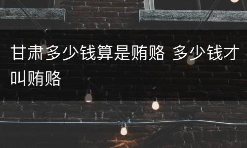 甘肃多少钱算是贿赂 多少钱才叫贿赂