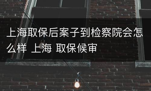 上海取保后案子到检察院会怎么样 上海 取保候审