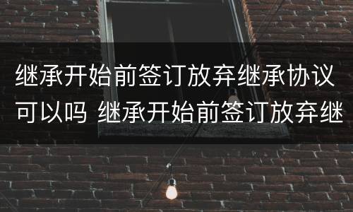 继承开始前签订放弃继承协议可以吗 继承开始前签订放弃继承协议可以吗