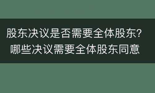 股东决议是否需要全体股东？ 哪些决议需要全体股东同意