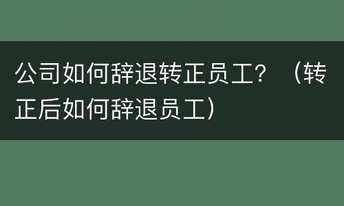 公司如何辞退转正员工？（转正后如何辞退员工）