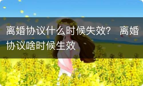 离婚协议什么时候失效？ 离婚协议啥时候生效