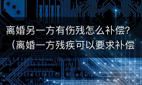 离婚另一方有伤残怎么补偿？（离婚一方残疾可以要求补偿）