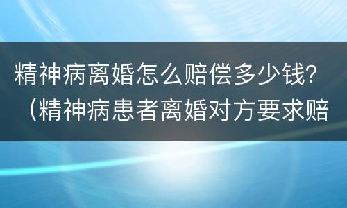 精神病离婚怎么赔偿多少钱？（精神病患者离婚对方要求赔偿）