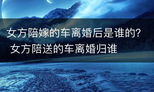女方陪嫁的车离婚后是谁的？ 女方陪送的车离婚归谁