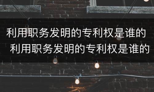 利用职务发明的专利权是谁的 利用职务发明的专利权是谁的义务