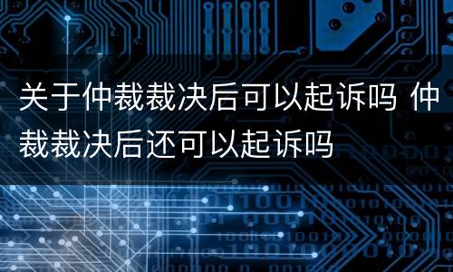 关于仲裁裁决后可以起诉吗 仲裁裁决后还可以起诉吗
