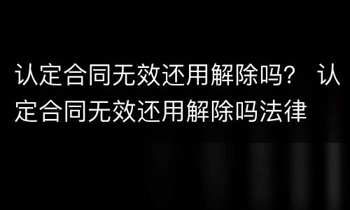 认定合同无效还用解除吗？ 认定合同无效还用解除吗法律