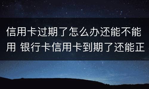 信用卡过期了怎么办还能不能用 银行卡信用卡到期了还能正常使用吗