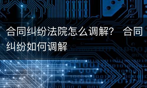 合同纠纷法院怎么调解？ 合同纠纷如何调解
