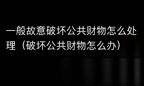 一般故意破坏公共财物怎么处理（破坏公共财物怎么办）