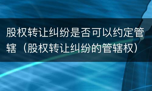 股权转让纠纷是否可以约定管辖（股权转让纠纷的管辖权）