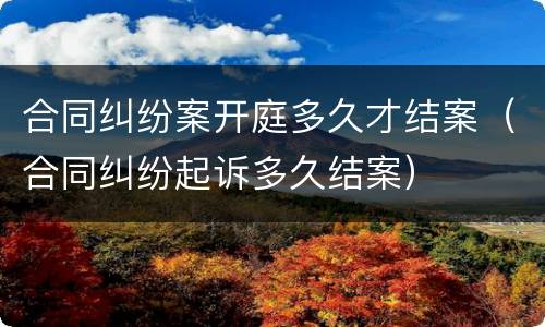 合同纠纷案开庭多久才结案（合同纠纷起诉多久结案）
