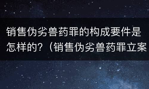 销售伪劣兽药罪的构成要件是怎样的?（销售伪劣兽药罪立案标准）
