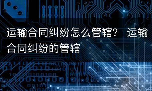 运输合同纠纷怎么管辖？ 运输合同纠纷的管辖