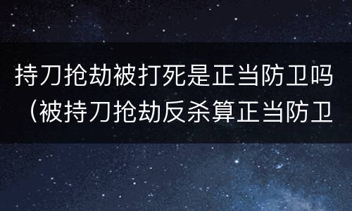 持刀抢劫被打死是正当防卫吗（被持刀抢劫反杀算正当防卫吗）