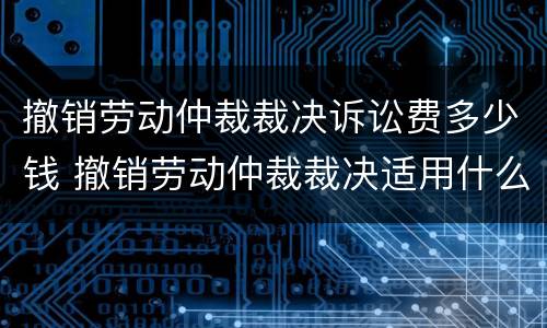 撤销劳动仲裁裁决诉讼费多少钱 撤销劳动仲裁裁决适用什么程序开庭