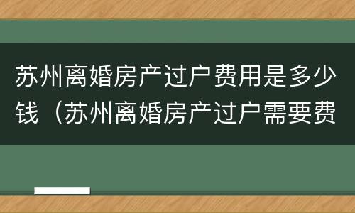 苏州离婚房产过户费用是多少钱（苏州离婚房产过户需要费用么）