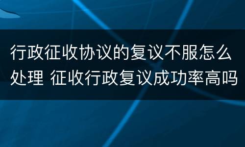行政征收协议的复议不服怎么处理 征收行政复议成功率高吗