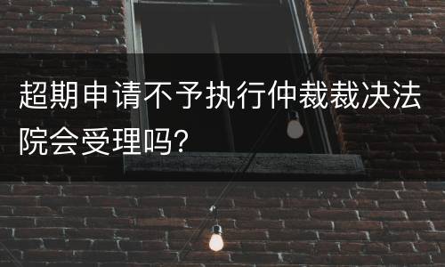 超期申请不予执行仲裁裁决法院会受理吗？