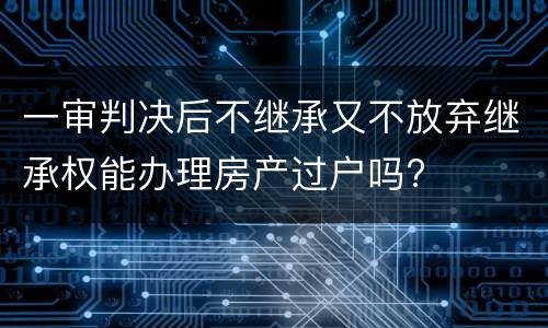 一审判决后不继承又不放弃继承权能办理房产过户吗?