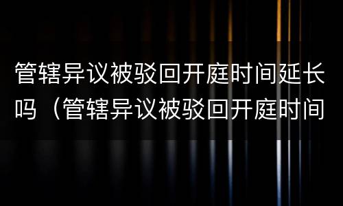 管辖异议被驳回开庭时间延长吗（管辖异议被驳回开庭时间延长吗法院）
