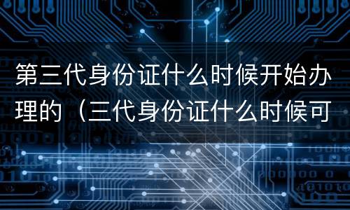 第三代身份证什么时候开始办理的（三代身份证什么时候可以办理吗）
