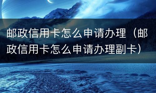 邮政信用卡怎么申请办理（邮政信用卡怎么申请办理副卡）