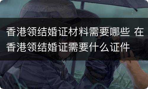 香港领结婚证材料需要哪些 在香港领结婚证需要什么证件