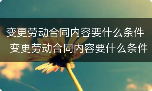 变更劳动合同内容要什么条件 变更劳动合同内容要什么条件呢