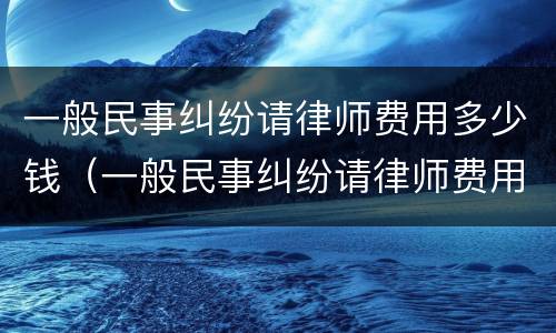 一般民事纠纷请律师费用多少钱（一般民事纠纷请律师费用多少钱啊）