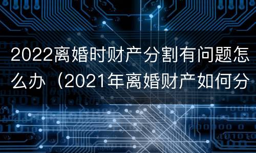 2022离婚时财产分割有问题怎么办（2021年离婚财产如何分割）