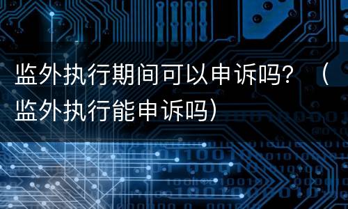 监外执行期间可以申诉吗？（监外执行能申诉吗）