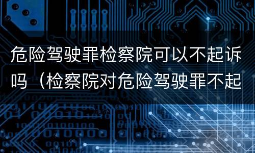 危险驾驶罪检察院可以不起诉吗（检察院对危险驾驶罪不起诉）