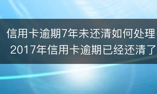 信用卡逾期7年未还清如何处理 2017年信用卡逾期已经还清了两年后