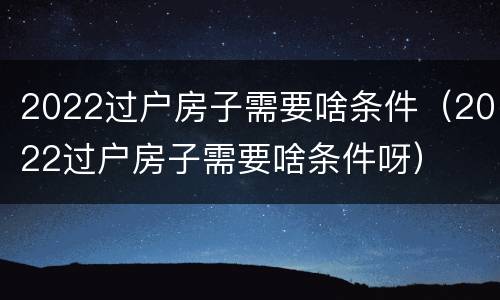 2022过户房子需要啥条件（2022过户房子需要啥条件呀）