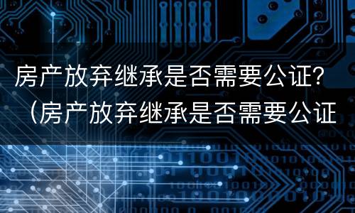 房产放弃继承是否需要公证？（房产放弃继承是否需要公证书）