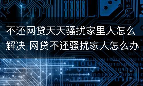 不还网贷天天骚扰家里人怎么解决 网贷不还骚扰家人怎么办