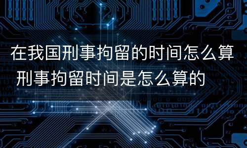 在我国刑事拘留的时间怎么算 刑事拘留时间是怎么算的