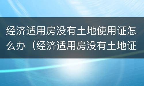 经济适用房没有土地使用证怎么办（经济适用房没有土地证吗）