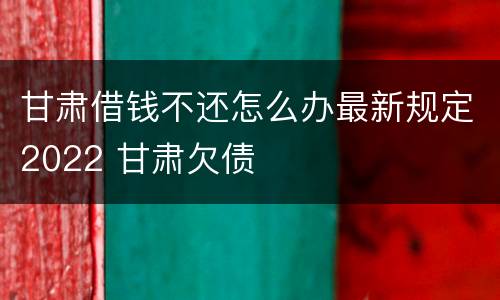 甘肃借钱不还怎么办最新规定2022 甘肃欠债