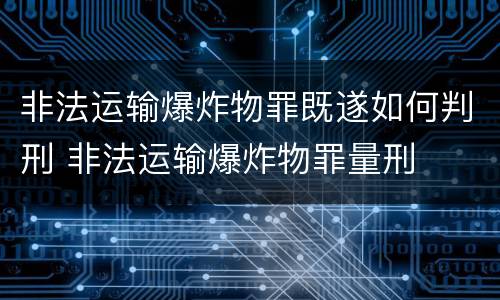 非法运输爆炸物罪既遂如何判刑 非法运输爆炸物罪量刑