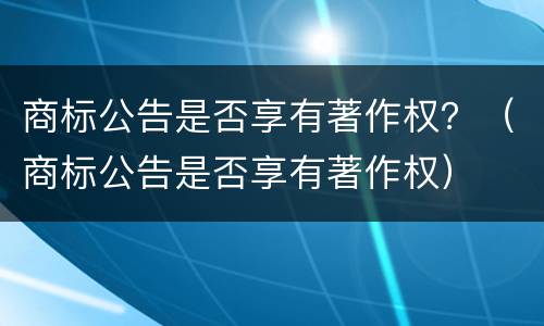 商标公告是否享有著作权？（商标公告是否享有著作权）