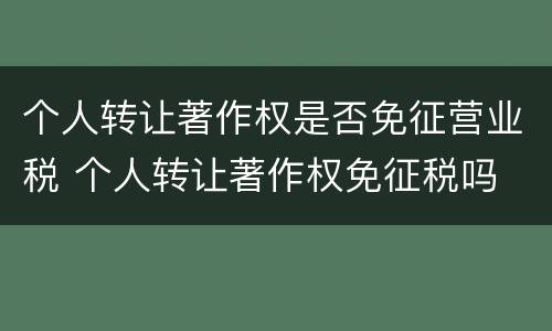 个人转让著作权是否免征营业税 个人转让著作权免征税吗