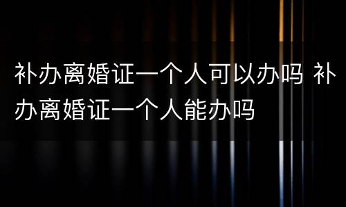 补办离婚证一个人可以办吗 补办离婚证一个人能办吗