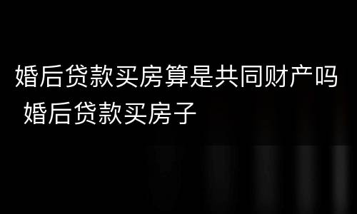 婚后贷款买房算是共同财产吗 婚后贷款买房子